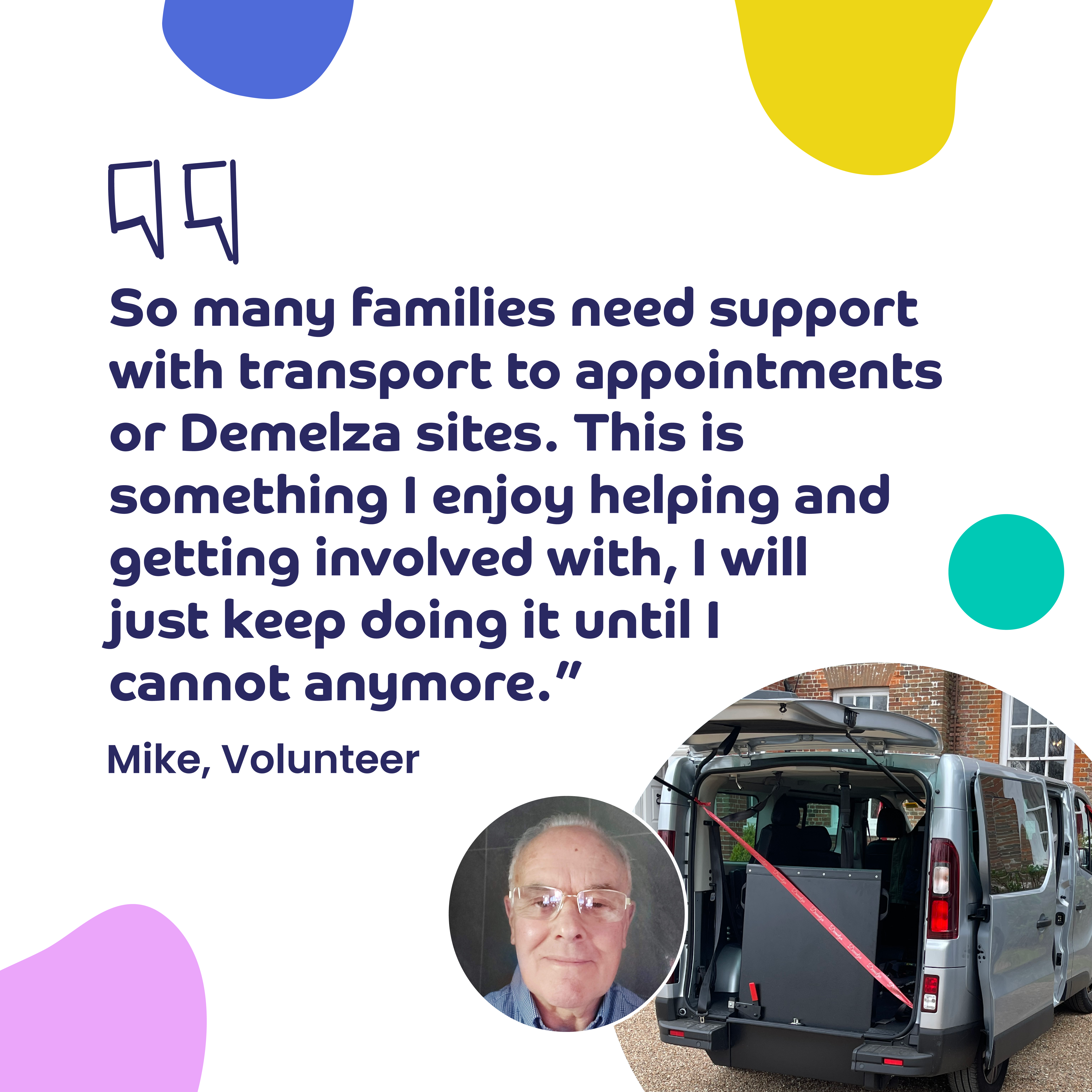 Quote from volunteer Mike about helping families with transport; includes colourful shapes and a photo of Mike and a Demelza transport van.